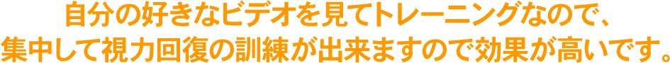 自分の好きなビデオを見てトレーニングなので、集中して視力回復の訓練が出来ますので効果が高いです。