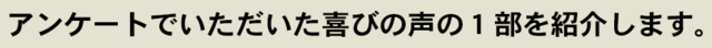 アンケートでいただいた喜びの声の１部を紹介します。